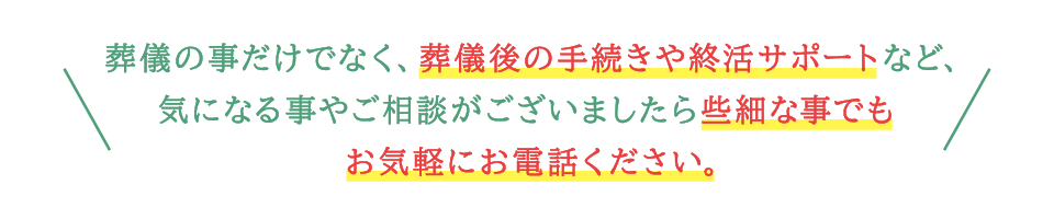 葬儀の事だけでなく、葬儀後の手続きや終活サポートなどもご相談ください。